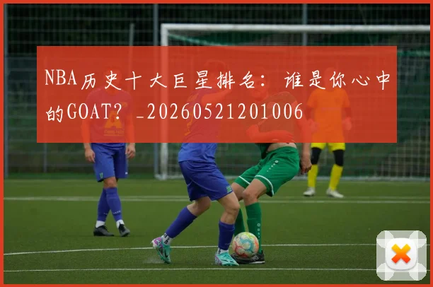 NBA历史十大巨星排名:谁是你心中的GOAT?_20260521201006