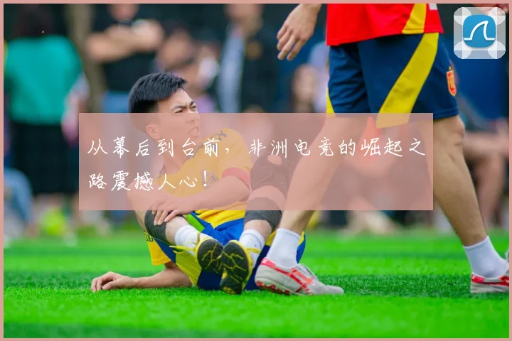 从幕后到台前，非洲电竞的崛起之路震撼人心！