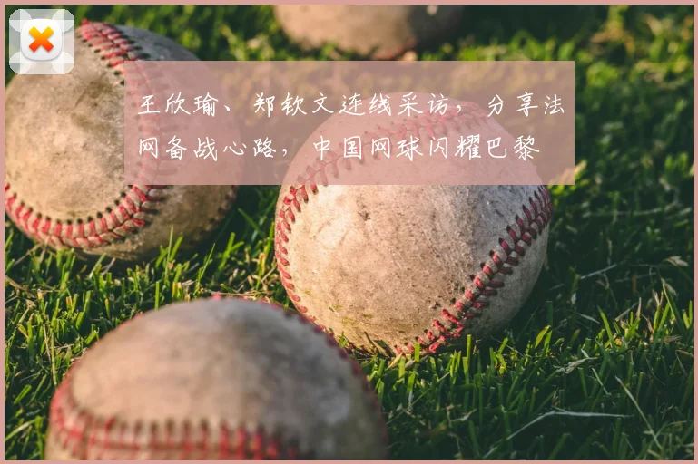 王欣瑜、郑钦文连线采访,分享法网备战心路,中国网球闪耀巴黎