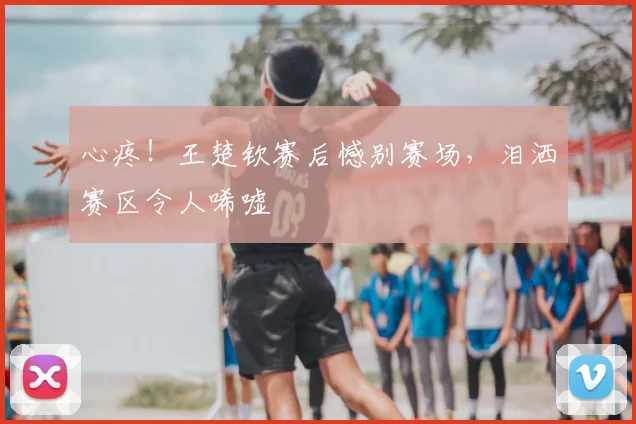 心疼!王楚钦赛后憾别赛场,泪洒赛区令人唏嘘