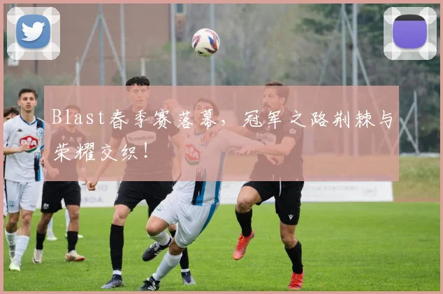 Blast春季赛落幕,冠军之路荆棘与荣耀交织!