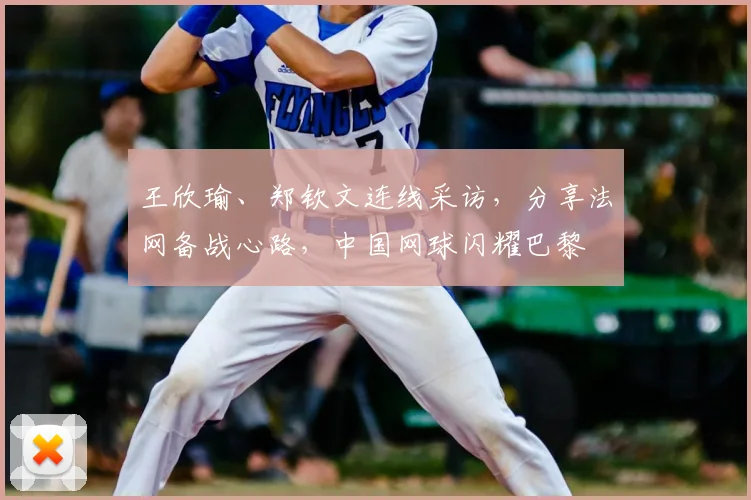 王欣瑜、郑钦文连线采访,分享法网备战心路,中国网球闪耀巴黎