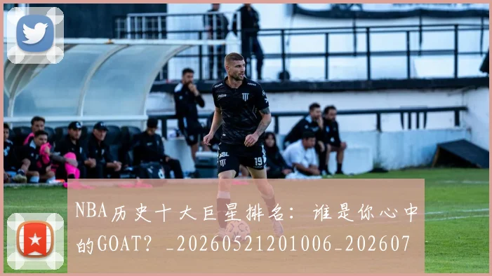 NBA历史十大巨星排名：谁是你心中的GOAT？_20260521201006_20260702045223