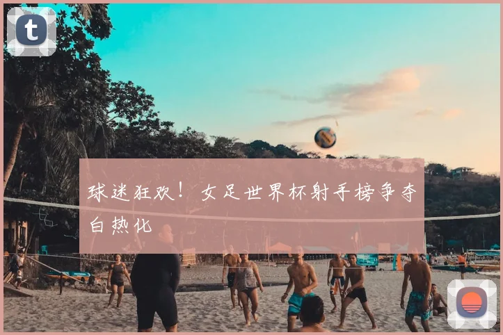 球迷狂欢！女足世界杯射手榜争夺白热化
