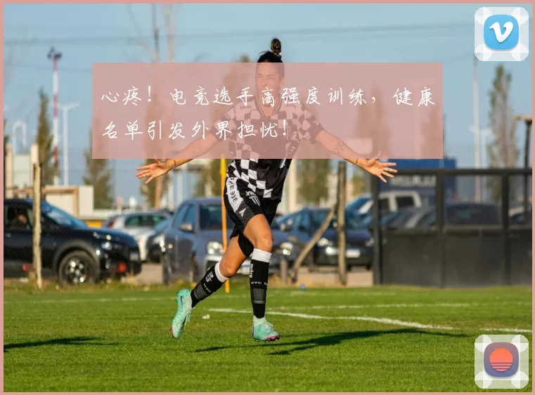 心疼！电竞选手高强度训练，健康名单引发外界担忧！
