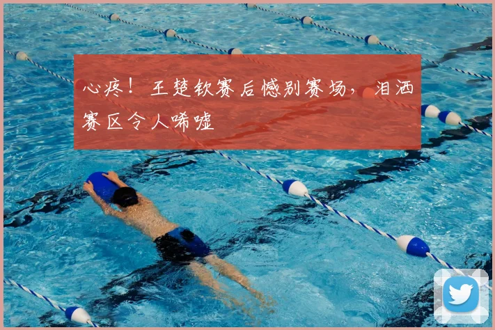心疼！王楚钦赛后憾别赛场，泪洒赛区令人唏嘘