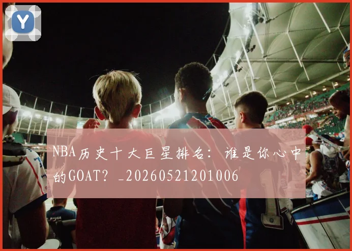 NBA历史十大巨星排名：谁是你心中的GOAT？_20260521201006