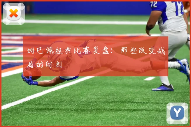 姆巴佩经典比赛复盘:那些改变战局的时刻
