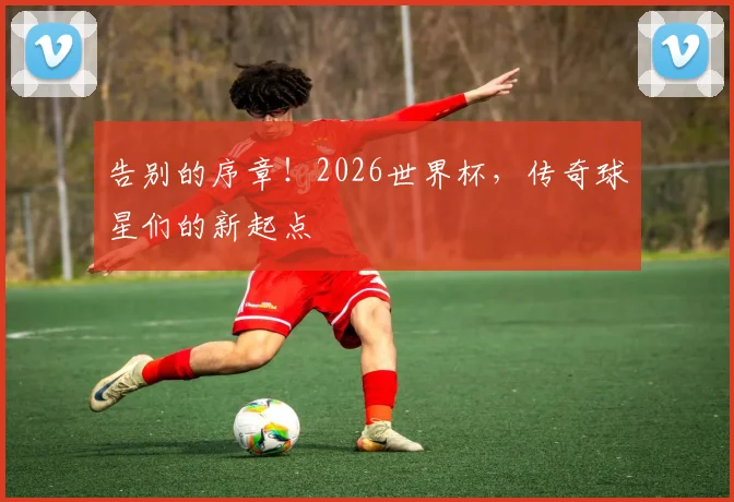告别的序章!2026世界杯,传奇球星们的新起点