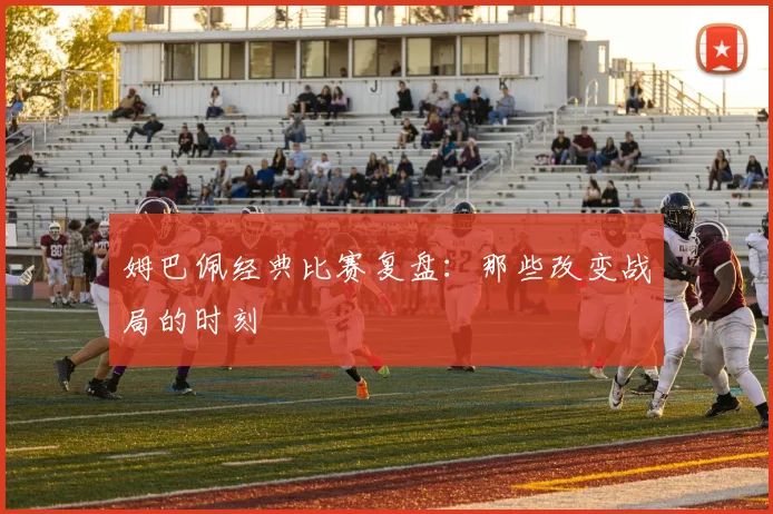 姆巴佩经典比赛复盘：那些改变战局的时刻