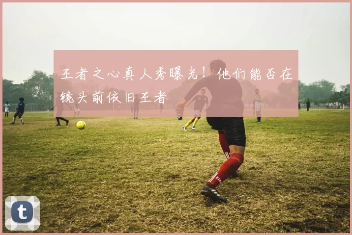 王者之心真人秀曝光!他们能否在镜头前依旧王者