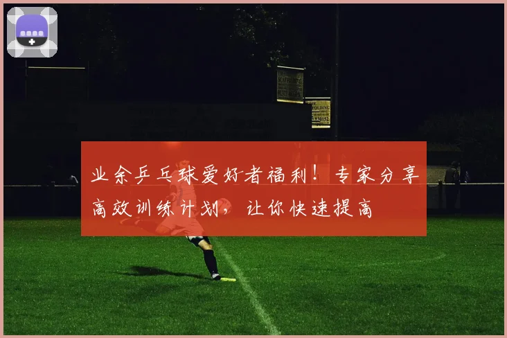 业余乒乓球爱好者福利！专家分享高效训练计划，让你快速提高