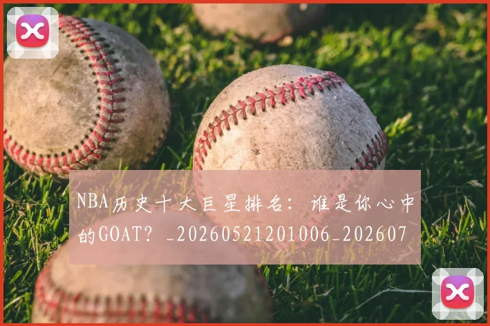NBA历史十大巨星排名：谁是你心中的GOAT？_20260521201006_20260702045223